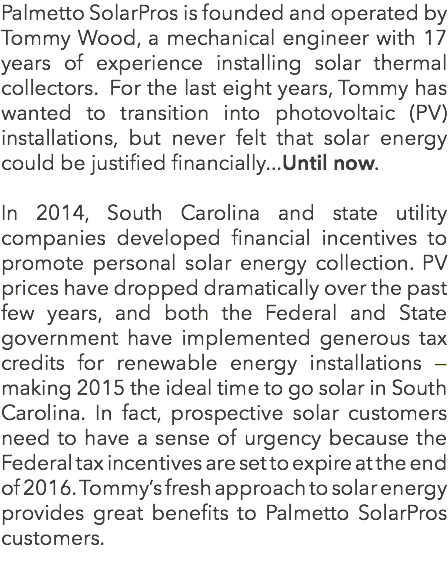 Palmetto SolarPros is founded and operated by Tommy Wood, a mechanical engineer with 17 years of experience installing solar thermal collectors. For the last eight years, Tommy has wanted to transition into photovoltaic (PV) installations, but never felt that solar energy could be justified financially...Until now. In 2014, South Carolina and state utility companies developed financial incentives to promote personal solar energy collection. PV prices have dropped dramatically over the past few years, and both the Federal and State government have implemented generous tax credits for renewable energy installations â€” making 2015 the ideal time to go solar in South Carolina. In fact, prospective solar customers need to have a sense of urgency because the Federal tax incentives are set to expire at the end of 2016. Tommyâ€™s fresh approach to solar energy provides great benefits to Palmetto SolarPros customers. 