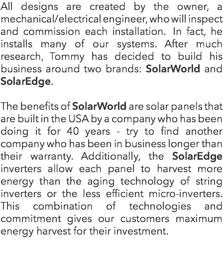 All designs are created by the owner, a mechanical/electrical engineer, who will inspect and commission each installation. In fact, he installs many of our systems. After much research, Tommy has decided to build his business around two brands: SolarWorld and SolarEdge. The benefits of SolarWorld are solar panels that are built in the USA by a company who has been doing it for 40 years - try to find another company who has been in business longer than their warranty. Additionally, the SolarEdge inverters allow each panel to harvest more energy than the aging technology of string inverters or the less efficient micro-inverters. This combination of technologies and commitment gives our customers maximum energy harvest for their investment.